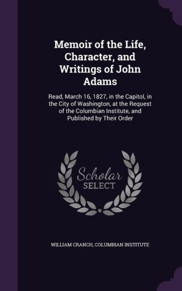 Memoir Of The Life, Character, And Writings Of John Adams: Read, March 16, 1827, In The Capitol, In The City Of Washington, At The Request Of The Columbian Institute, And Published By Their Order