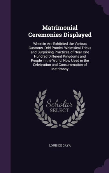 Matrimonial Ceremonies Displayed: Wherein Are Exhibited The Various Customs, Odd Pranks, Whimsical Tricks And Surprising Practices Of Near One Hundred ... The Celebration And Consummation Of Matrimony