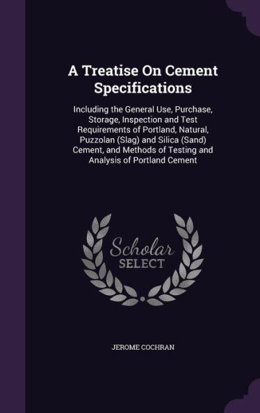 A Treatise On Cement Specifications: Including The General Use, Purchase, Storage, Inspection And Test Requirements Of Portland, Natural, Puzzolan ... Of Testing And Analysis Of Portland Cement