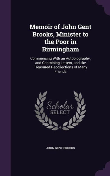 Memoir Of John Gent Brooks, Minister To The Poor In Birmingham: Commencing With An Autobiography; And Containing Letters, And The Treasured Recollections Of Many Friends