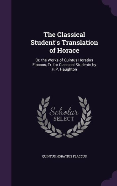 The Classical Student's Translation Of Horace: Or, The Works Of Quintus Horatius Flaccus, Tr. For Classical Students By H.P. Haughton