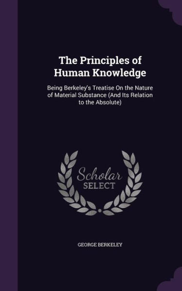 The Principles Of Human Knowledge: Being Berkeley's Treatise On The Nature Of Material Substance (And Its Relation To The Absolute)