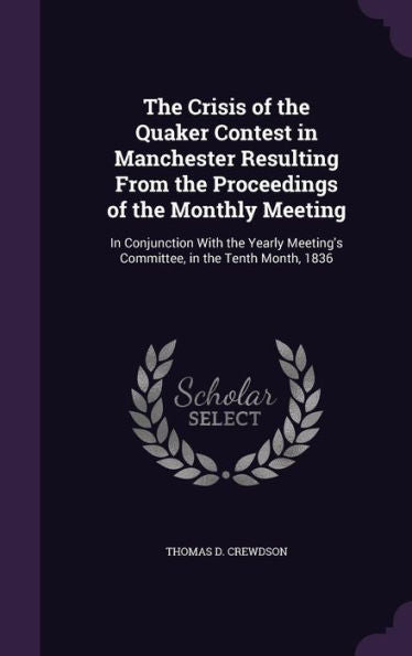 The Crisis Of The Quaker Contest In Manchester Resulting From The Proceedings Of The Monthly Meeting: In Conjunction With The Yearly Meeting's Committee, In The Tenth Month, 1836