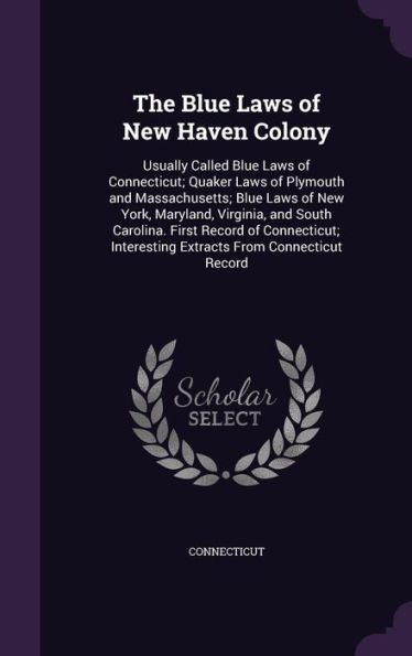 The Blue Laws Of New Haven Colony: Usually Called Blue Laws Of Connecticut; Quaker Laws Of Plymouth And Massachusetts; Blue Laws Of New York, ... Interesting Extracts From Connecticut Record