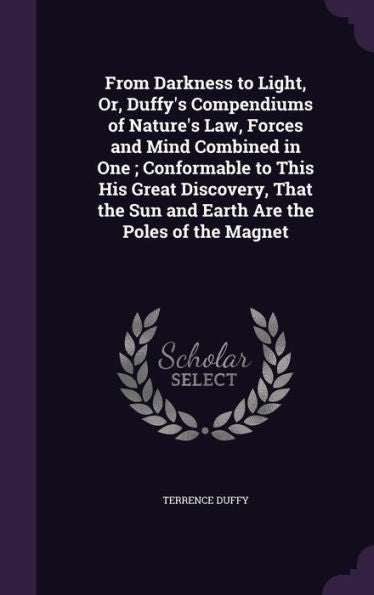 From Darkness To Light, Or, Duffy's Compendiums Of Nature's Law, Forces And Mind Combined In One; Conformable To This His Great Discovery, That The Sun And Earth Are The Poles Of The Magnet