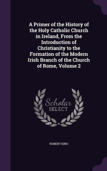 A Primer Of The History Of The Holy Catholic Church In Ireland, From The Introduction Of Christianity To The Formation Of The Modern Irish Branch Of The Church Of Rome, Volume 2