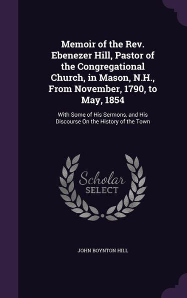 Memoir Of The Rev. Ebenezer Hill, Pastor Of The Congregational Church, In Mason, N.H., From November, 1790, To May, 1854: With Some Of His Sermons, And His Discourse On The History Of The Town