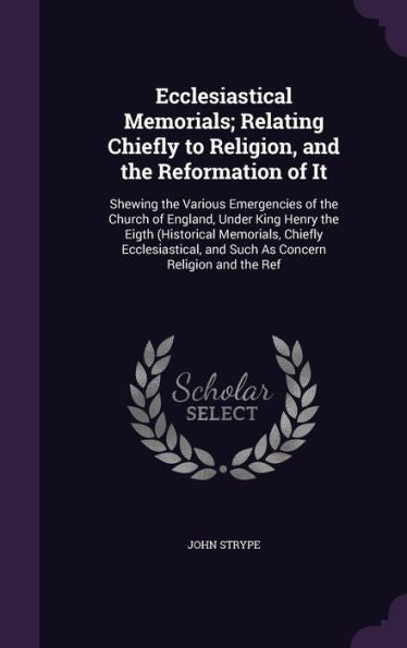 Ecclesiastical Memorials; Relating Chiefly To Religion, And The Reformation Of It: Shewing The Various Emergencies Of The Church Of England, Under ... And Such As Concern Religion And The Ref