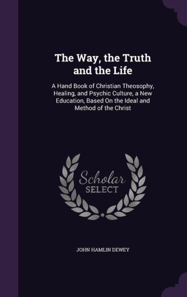 The Way, The Truth And The Life: A Hand Book Of Christian Theosophy, Healing, And Psychic Culture, A New Education, Based On The Ideal And Method Of The Christ