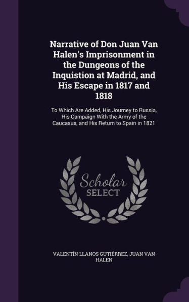 Narrative Of Don Juan Van Halen's Imprisonment In The Dungeons Of The Inquistion At Madrid, And His Escape In 1817 And 1818: To Which Are Added, His ... The Caucasus, And His Return To Spain In 1821
