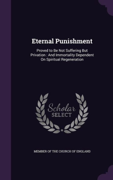 Eternal Punishment: Proved To Be Not Suffering But Privation: And Immortality Dependent On Spiritual Regeneration