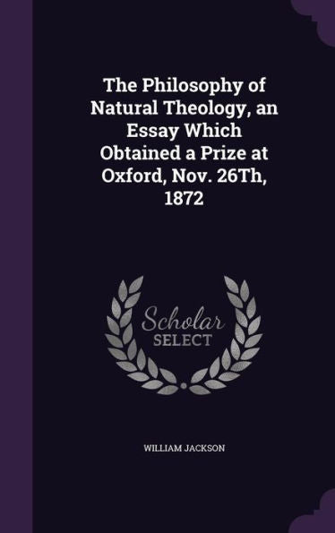 The Philosophy Of Natural Theology, An Essay Which Obtained A Prize At Oxford, Nov. 26Th, 1872
