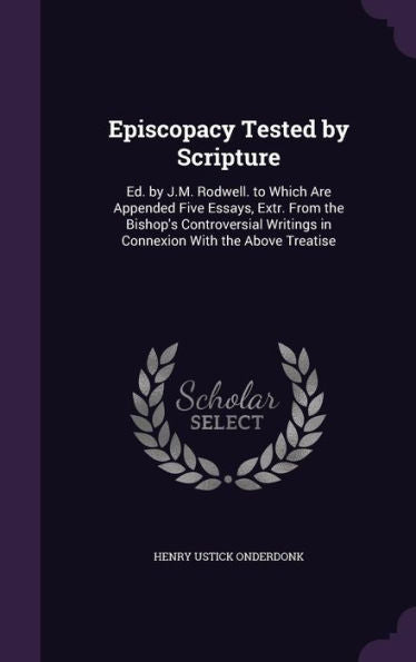 Episcopacy Tested By Scripture: Ed. By J.M. Rodwell. To Which Are Appended Five Essays, Extr. From The Bishop's Controversial Writings In Connexion With The Above Treatise