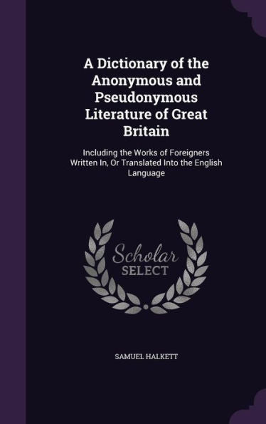 A Dictionary Of The Anonymous And Pseudonymous Literature Of Great Britain: Including The Works Of Foreigners Written In, Or Translated Into The English Language