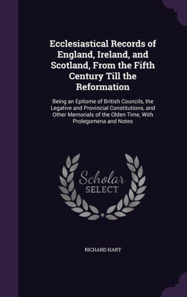 Ecclesiastical Records Of England, Ireland, And Scotland, From The Fifth Century Till The Reformation: Being An Epitome Of British Councils, The ... Of The Olden Time, With Prolegomena And Notes