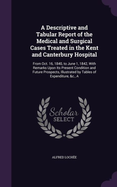 A Descriptive And Tabular Report Of The Medical And Surgical Cases Treated In The Kent And Canterbury Hospital: From Oct. 16, 1840, To June 1, 1842, ... Illustrated By Tables Of Expenditure, &C., A