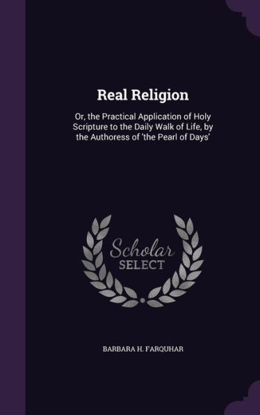 Real Religion: Or, The Practical Application Of Holy Scripture To The Daily Walk Of Life, By The Authoress Of 'The Pearl Of Days'