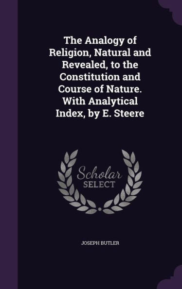 The Analogy Of Religion, Natural And Revealed, To The Constitution And Course Of Nature. With Analytical Index, By E. Steere