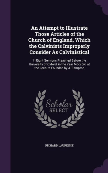 An Attempt To Illustrate Those Articles Of The Church Of England, Which The Calvinists Improperly Consider As Calvinistical: In Eight Sermons Preached ... Mdccciv, At The Lecture Founded By J. Bampton