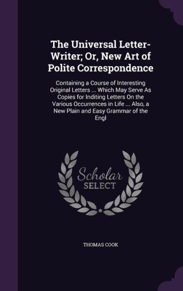 The Universal Letter-Writer; Or, New Art Of Polite Correspondence: Containing A Course Of Interesting Original Letters ... Which May Serve As Copies ... A New Plain And Easy Grammar Of The Engl
