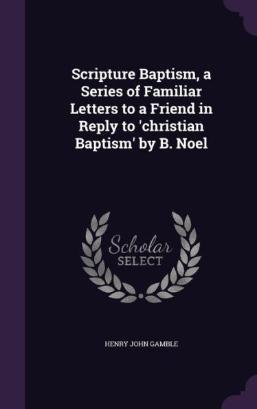 Scripture Baptism, A Series Of Familiar Letters To A Friend In Reply To 'Christian Baptism' By B. Noel