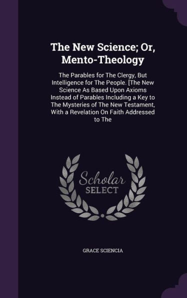 The New Science; Or, Mento-Theology: The Parables For The Clergy, But Intelligence For The People. [The New Science As Based Upon Axioms Instead Of ... With A Revelation On Faith Addressed To The