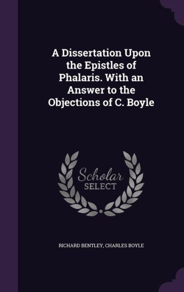 A Dissertation Upon The Epistles Of Phalaris. With An Answer To The Objections Of C. Boyle