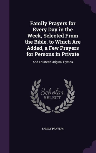 Family Prayers For Every Day In The Week, Selected From The Bible. To Which Are Added, A Few Prayers For Persons In Private: And Fourteen Original Hymns