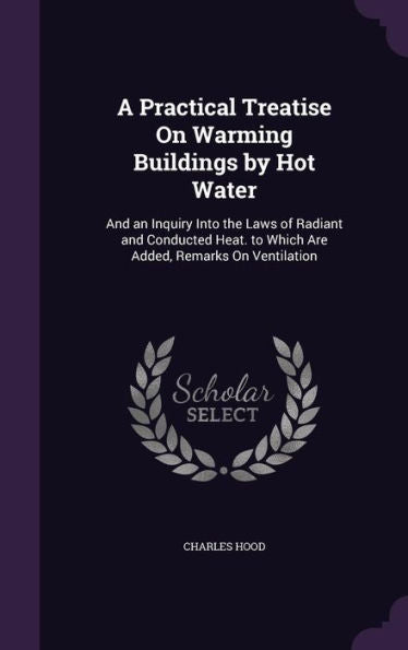 A Practical Treatise On Warming Buildings By Hot Water: And An Inquiry Into The Laws Of Radiant And Conducted Heat. To Which Are Added, Remarks On Ventilation