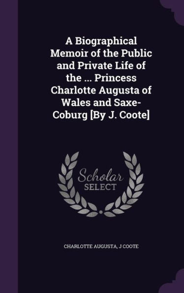 A Biographical Memoir Of The Public And Private Life Of The ... Princess Charlotte Augusta Of Wales And Saxe-Coburg [By J. Coote]