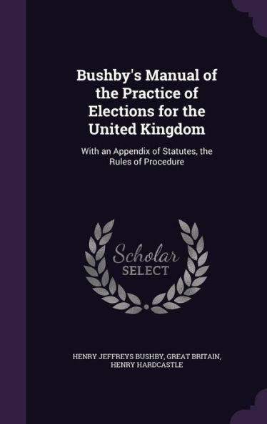 Bushby's Manual Of The Practice Of Elections For The United Kingdom: With An Appendix Of Statutes, The Rules Of Procedure