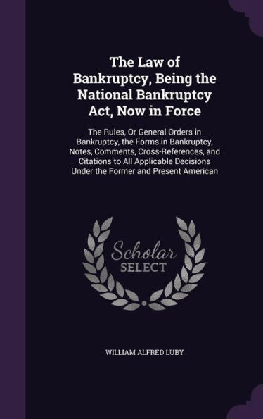 The Law Of Bankruptcy, Being The National Bankruptcy Act, Now In Force: The Rules, Or General Orders In Bankruptcy, The Forms In Bankruptcy, Notes, ... Under The Former And Present American