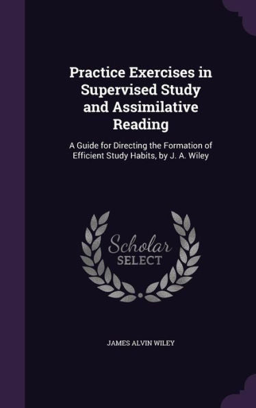 Practice Exercises In Supervised Study And Assimilative Reading: A Guide For Directing The Formation Of Efficient Study Habits, By J. A. Wiley