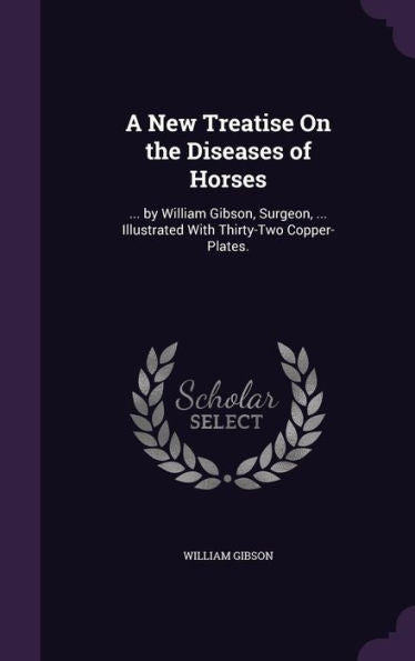 A New Treatise On The Diseases Of Horses: ... By William Gibson, Surgeon, ... Illustrated With Thirty-Two Copper-Plates.