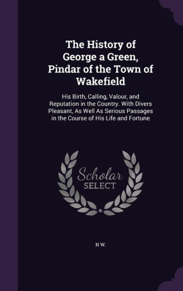 The History Of George A Green, Pindar Of The Town Of Wakefield: His Birth, Calling, Valour, And Reputation In The Country. With Divers Pleasant, As ... In The Course Of His Life And Fortune