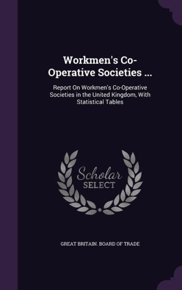 Workmen's Co-Operative Societies ...: Report On Workmen's Co-Operative Societies In The United Kingdom, With Statistical Tables