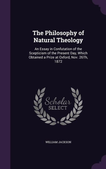 The Philosophy Of Natural Theology: An Essay In Confutation Of The Scepticism Of The Present Day, Which Obtained A Prize At Oxford, Nov. 26Th, 1872