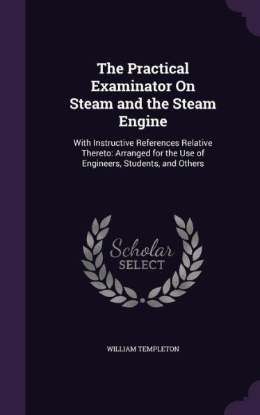 The Practical Examinator On Steam And The Steam Engine: With Instructive References Relative Thereto: Arranged For The Use Of Engineers, Students, And Others