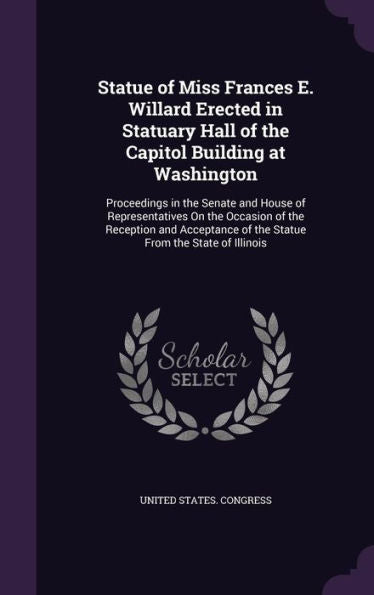 Statue Of Miss Frances E. Willard Erected In Statuary Hall Of The Capitol Building At Washington: Proceedings In The Senate And House Of ... Of The Statue From The State Of Illinois