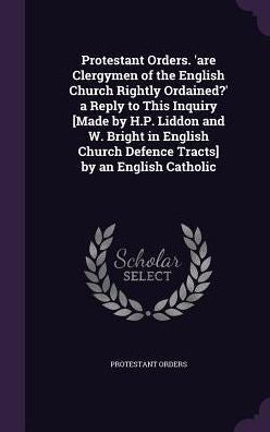 Protestant Orders. 'Are Clergymen Of The English Church Rightly Ordained?' A Reply To This Inquiry [Made By H.P. Liddon And W. Bright In English Church Defence Tracts] By An English Catholic