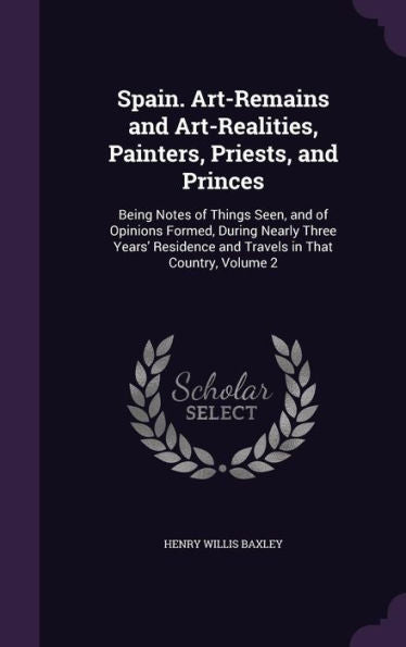 Spain. Art-Remains And Art-Realities, Painters, Priests, And Princes: Being Notes Of Things Seen, And Of Opinions Formed, During Nearly Three Years' Residence And Travels In That Country, Volume 2