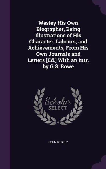 Wesley His Own Biographer, Being Illustrations Of His Character, Labours, And Achievements, From His Own Journals And Letters [Ed.] With An Intr. By G.S. Rowe