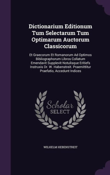 Dictionarium Editionum Tum Selectarum Tum Optimarum Auctorum Classicorum: Et Graecorum Et Romanorum Ad Optimos Bibliographorum Libros Collatum ... Praemittitur Praefatio, Accedunt Indices