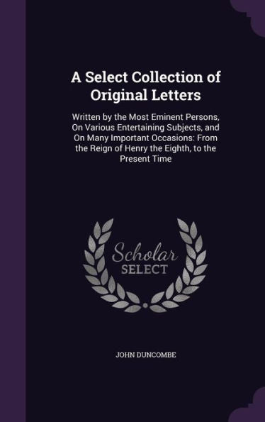 A Select Collection Of Original Letters: Written By The Most Eminent Persons, On Various Entertaining Subjects, And On Many Important Occasions: From The Reign Of Henry The Eighth, To The Present Time