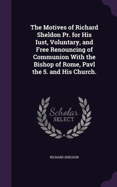 The Motives Of Richard Sheldon Pr. For His Iust, Voluntary, And Free Renouncing Of Communion With The Bishop Of Rome, Pavl The 5. And His Church.