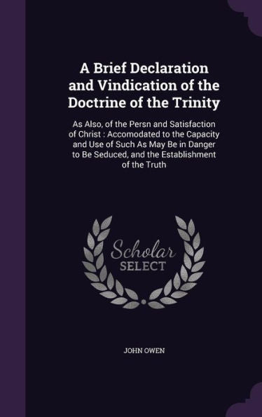 A Brief Declaration And Vindication Of The Doctrine Of The Trinity: As Also, Of The Persn And Satisfaction Of Christ: Accomodated To The Capacity And ... Seduced, And The Establishment Of The Truth