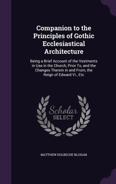Companion To The Principles Of Gothic Ecclesiastical Architecture: Being A Brief Account Of The Vestments In Use In The Church, Prior To, And The ... In And From, The Reign Of Edward Vi., Etc