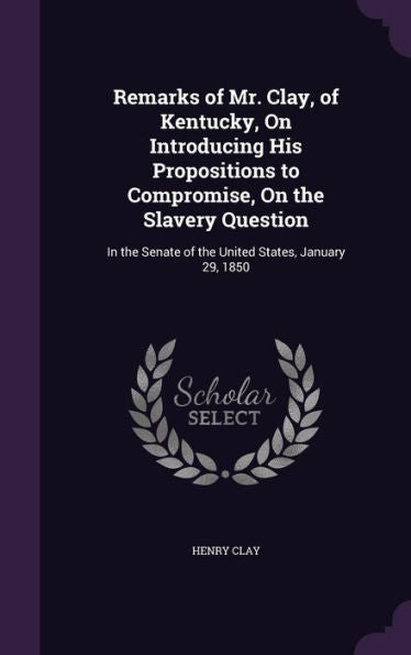 Remarks Of Mr. Clay, Of Kentucky, On Introducing His Propositions To Compromise, On The Slavery Question: In The Senate Of The United States, January 29, 1850
