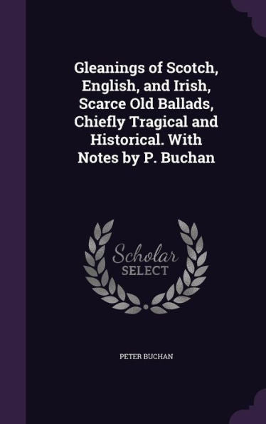 Gleanings Of Scotch, English, And Irish, Scarce Old Ballads, Chiefly Tragical And Historical. With Notes By P. Buchan
