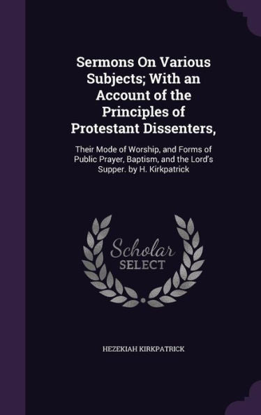 Sermons On Various Subjects; With An Account Of The Principles Of Protestant Dissenters,: Their Mode Of Worship, And Forms Of Public Prayer, Baptism, And The Lord's Supper. By H. Kirkpatrick
